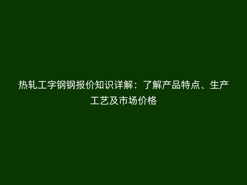 熱軋工字鋼鋼報價知識詳解：了解產品特點、生產工藝及市場價格