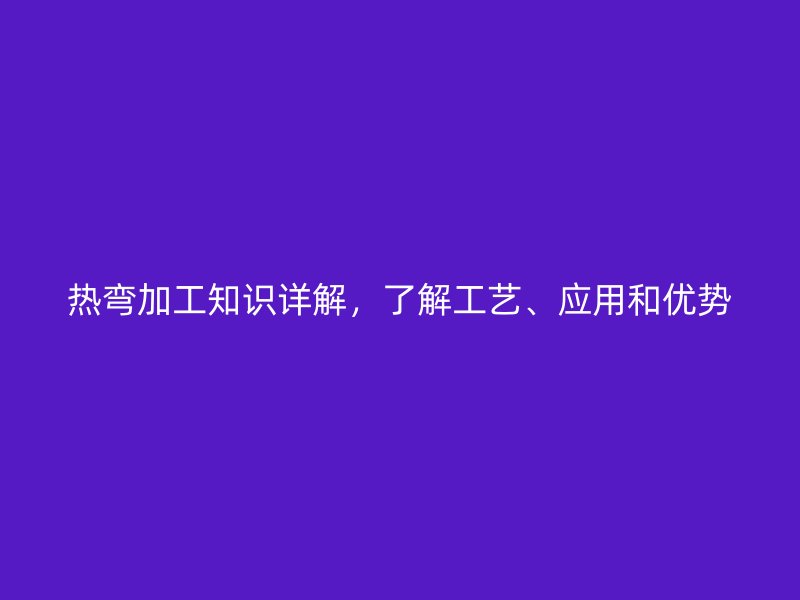 熱彎加工知識詳解，了解工藝、應用和優(yōu)勢