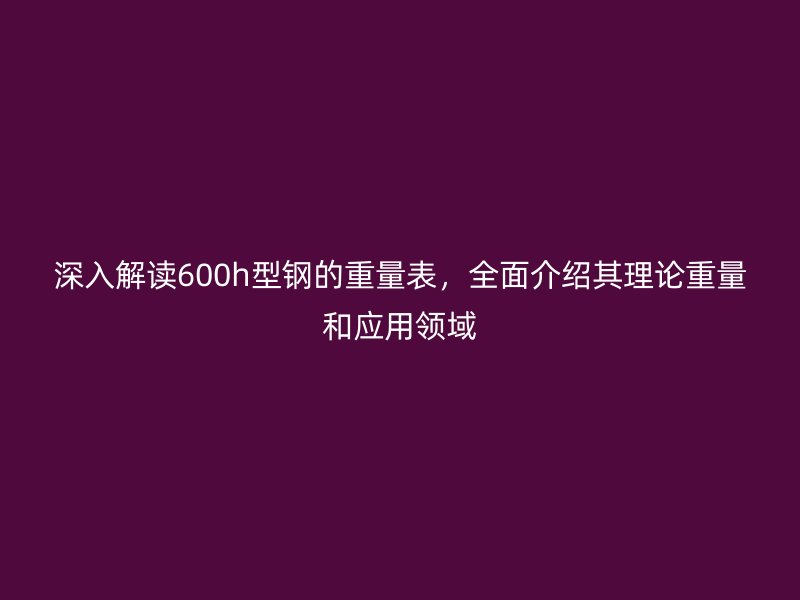 深入解讀600h型鋼的重量表，全面介紹其理論重量和應(yīng)用領(lǐng)域