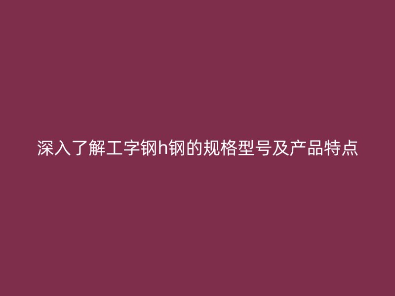 深入了解工字鋼h鋼的規(guī)格型號及產(chǎn)品特點
