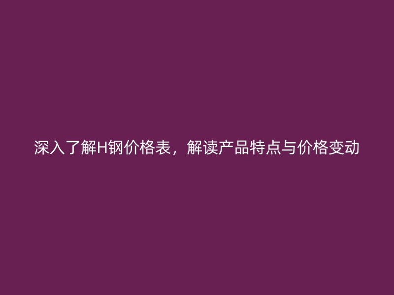 深入了解H鋼價(jià)格表，解讀產(chǎn)品特點(diǎn)與價(jià)格變動(dòng)