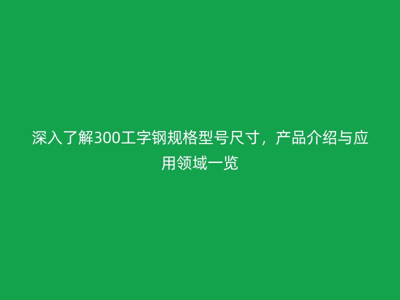 深入了解300工字鋼規(guī)格型號尺寸，產(chǎn)品介紹與應(yīng)用領(lǐng)域一覽