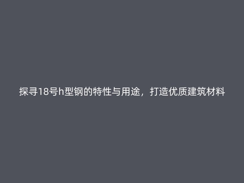 探尋18號h型鋼的特性與用途，打造優(yōu)質(zhì)建筑材料