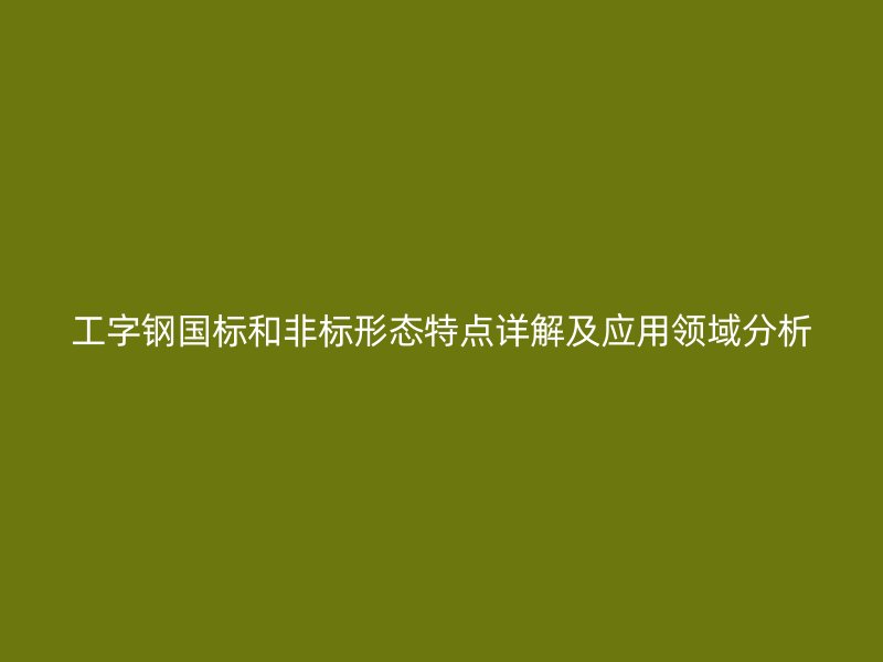 工字鋼國標(biāo)和非標(biāo)形態(tài)特點詳解及應(yīng)用領(lǐng)域分析