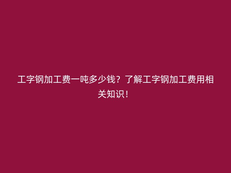 工字鋼加工費一噸多少錢？了解工字鋼加工費用相關(guān)知識！