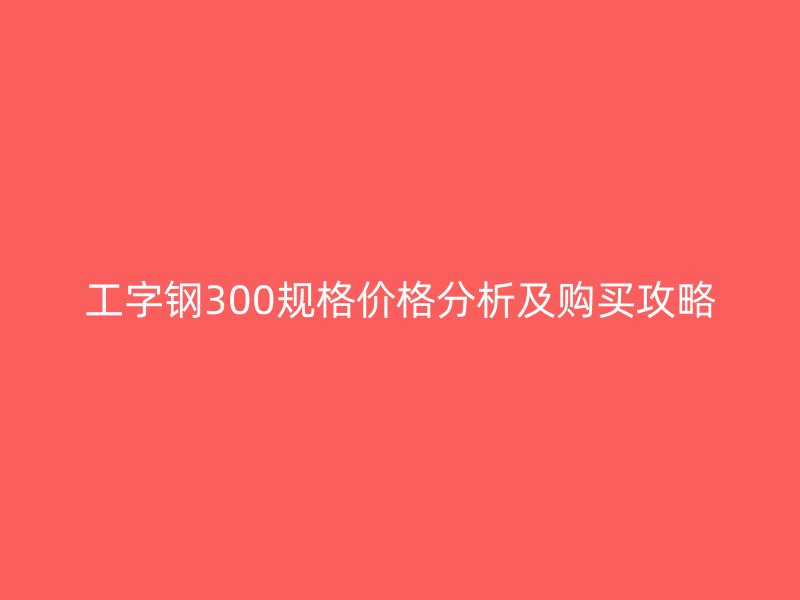 工字鋼300規(guī)格價(jià)格分析及購(gòu)買攻略