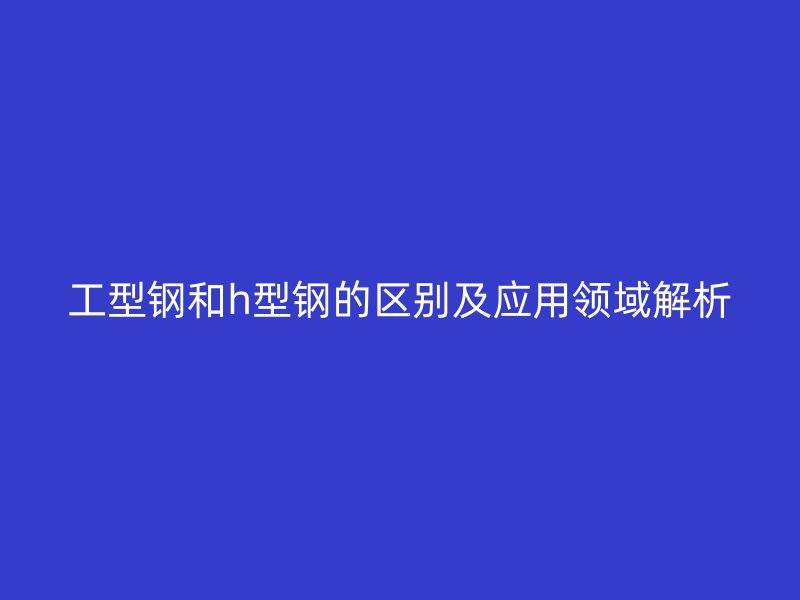 工型鋼和h型鋼的區(qū)別及應(yīng)用領(lǐng)域解析
