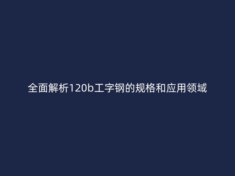 全面解析120b工字鋼的規(guī)格和應(yīng)用領(lǐng)域
