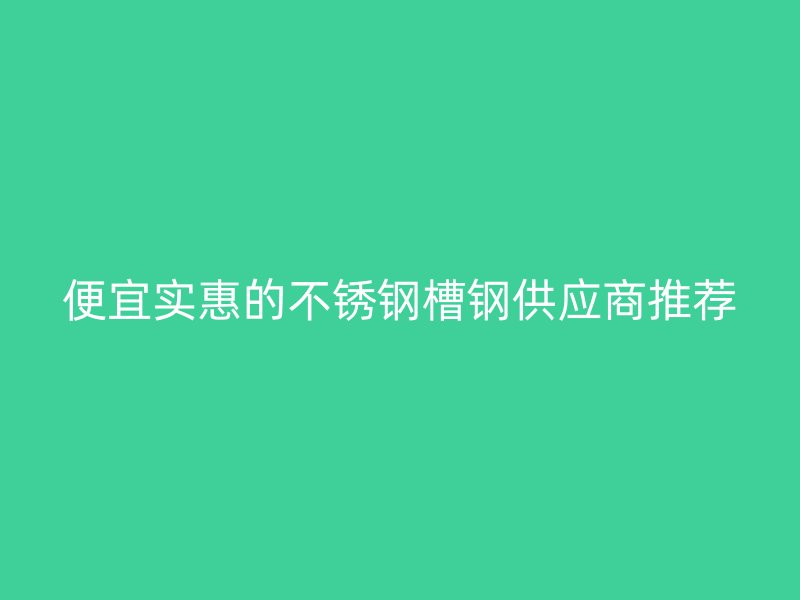 便宜實惠的不銹鋼槽鋼供應(yīng)商推薦