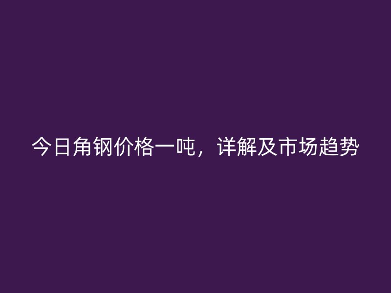 今日角鋼價格一噸，詳解及市場趨勢