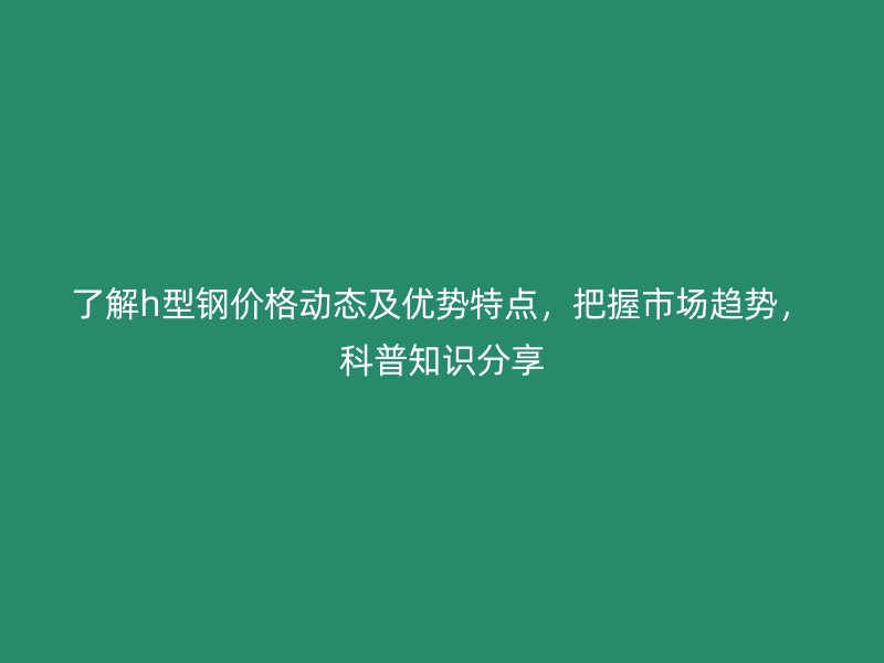 了解h型鋼價格動態(tài)及優(yōu)勢特點(diǎn)，把握市場趨勢，科普知識分享