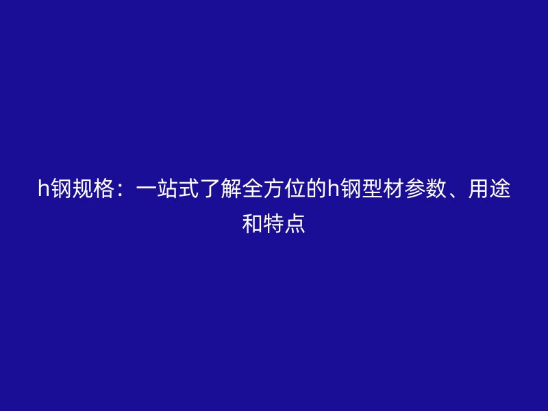 h鋼規(guī)格：一站式了解全方位的h鋼型材參數(shù)、用途和特點(diǎn)