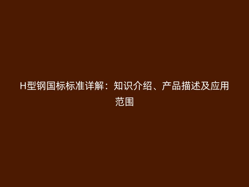 H型鋼國標(biāo)標(biāo)準(zhǔn)詳解：知識(shí)介紹、產(chǎn)品描述及應(yīng)用范圍