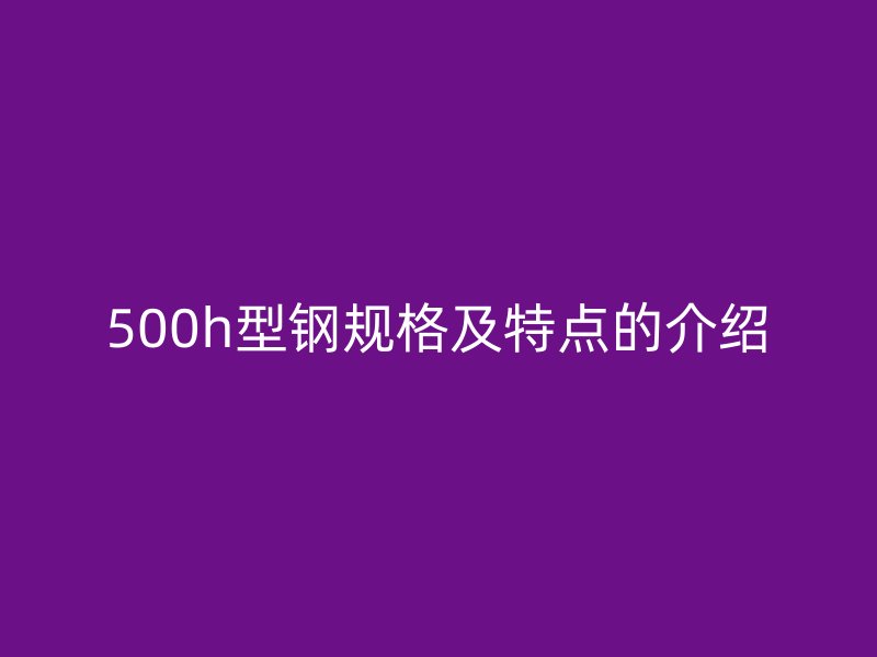 500h型鋼規(guī)格及特點(diǎn)的介紹