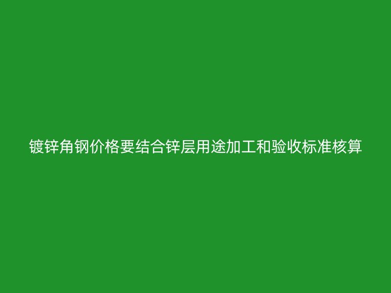 鍍鋅角鋼價格要結合鋅層用途加工和驗收標準核算