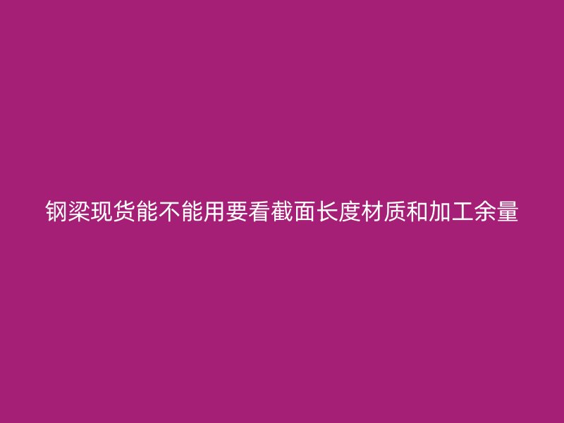 鋼梁現(xiàn)貨能不能用要看截面長(zhǎng)度材質(zhì)和加工余量