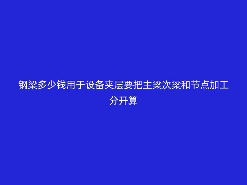 鋼梁多少錢用于設(shè)備夾層要把主梁次梁和節(jié)點加工分開算