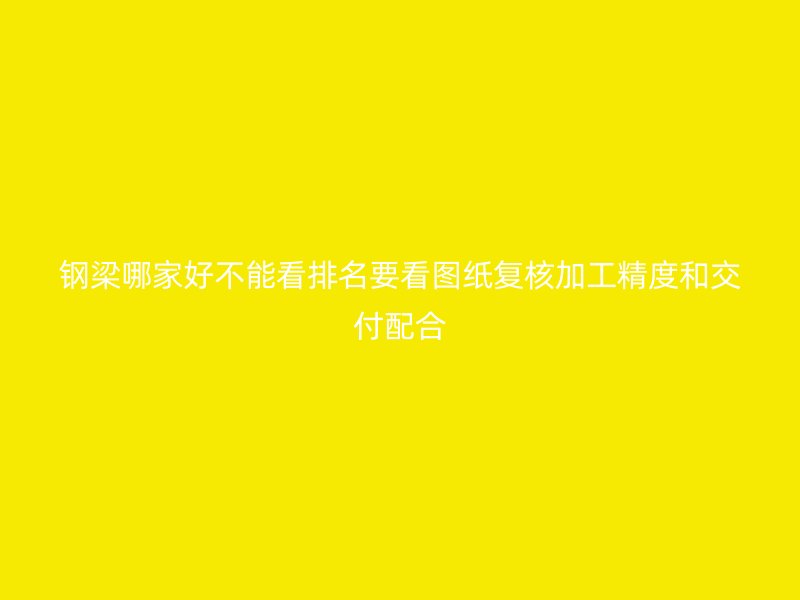 鋼梁哪家好不能看排名要看圖紙復(fù)核加工精度和交付配合