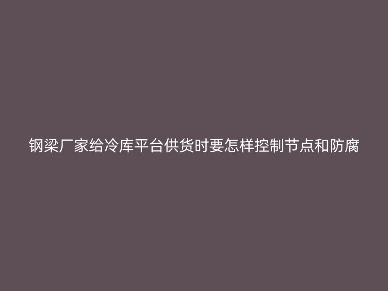 鋼梁廠家給冷庫平臺(tái)供貨時(shí)要怎樣控制節(jié)點(diǎn)和防腐