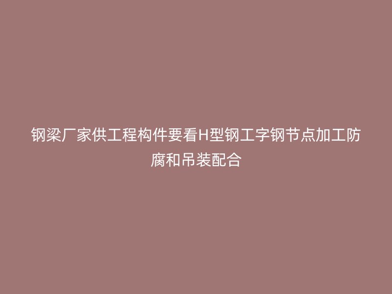 鋼梁廠家供工程構件要看H型鋼工字鋼節(jié)點加工防腐和吊裝配合