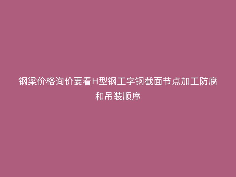 鋼梁價(jià)格詢(xún)價(jià)要看H型鋼工字鋼截面節(jié)點(diǎn)加工防腐和吊裝順序