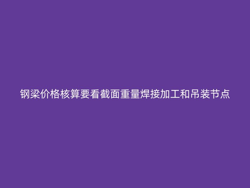鋼梁價格核算要看截面重量焊接加工和吊裝節(jié)點
