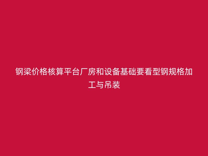 鋼梁價(jià)格核算平臺廠房和設(shè)備基礎(chǔ)要看型鋼規(guī)格加工與吊裝