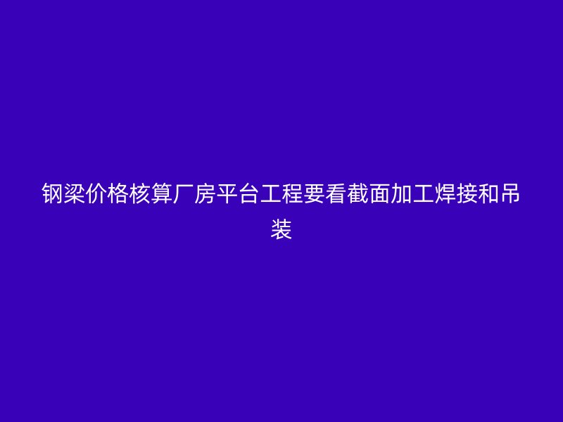 鋼梁價(jià)格核算廠房平臺工程要看截面加工焊接和吊裝